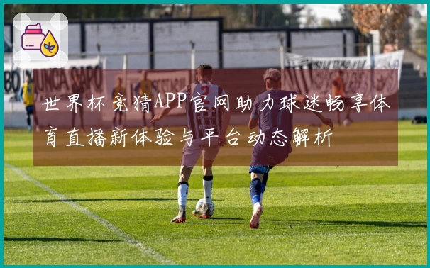 世界杯竞猜APP官网助力球迷畅享体育直播新体验与平台动态解析