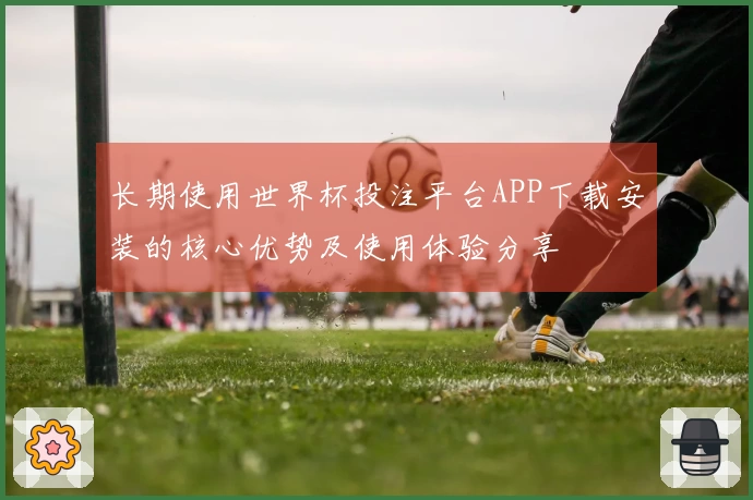 长期使用世界杯投注平台APP下载安装的核心优势及使用体验分享