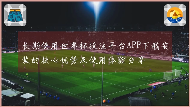 长期使用世界杯投注平台APP下载安装的核心优势及使用体验分享