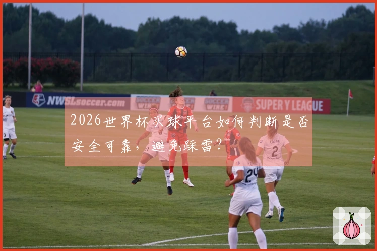 2026世界杯买球平台如何判断是否安全可靠，避免踩雷？
